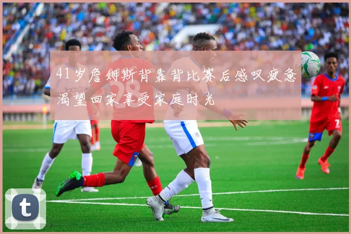 41岁詹姆斯背靠背比赛后感叹疲惫渴望回家享受家庭时光