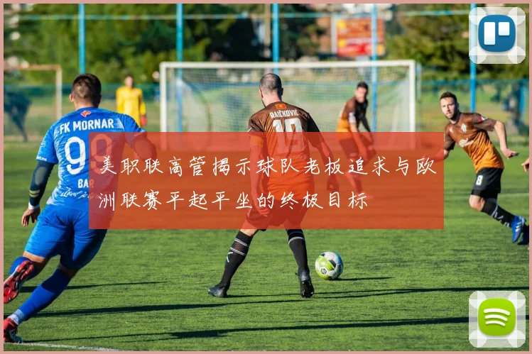 美职联高管揭示球队老板追求与欧洲联赛平起平坐的终极目标